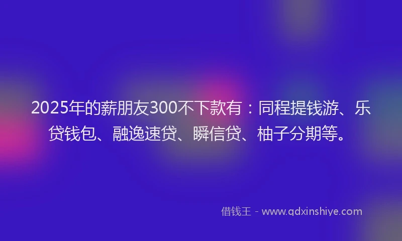 2025年的薪朋友300不下款有:同程提钱游、乐贷钱包、融逸速贷、瞬信贷、柚子分期等。