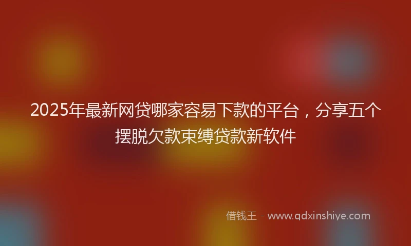 2025年最新网贷哪家容易下款的平台，分享五个摆脱欠款束缚贷款新软件