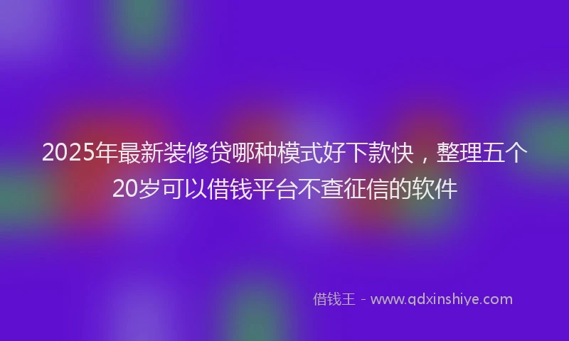 2025年最新装修贷哪种模式好下款快，整理五个20岁可以借钱平台不查征信的软件