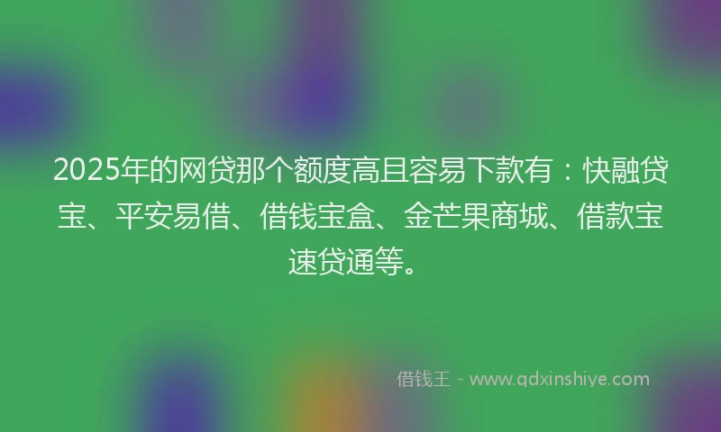 2025年的网贷那个额度高且容易下款有：快融贷宝、平安易借、借钱宝盒、金芒果商城、借款宝速贷通等。
