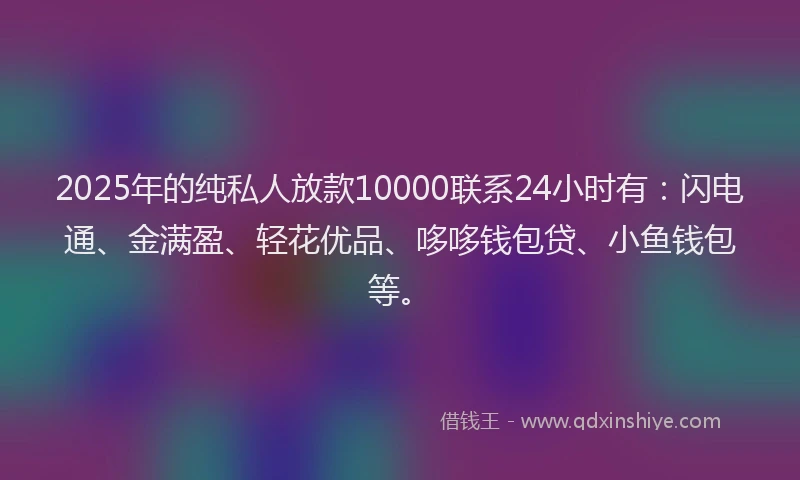 2025年的纯私人放款10000联系24小时有：闪电通、金满盈、轻花优品、哆哆钱包贷、小鱼钱包等。