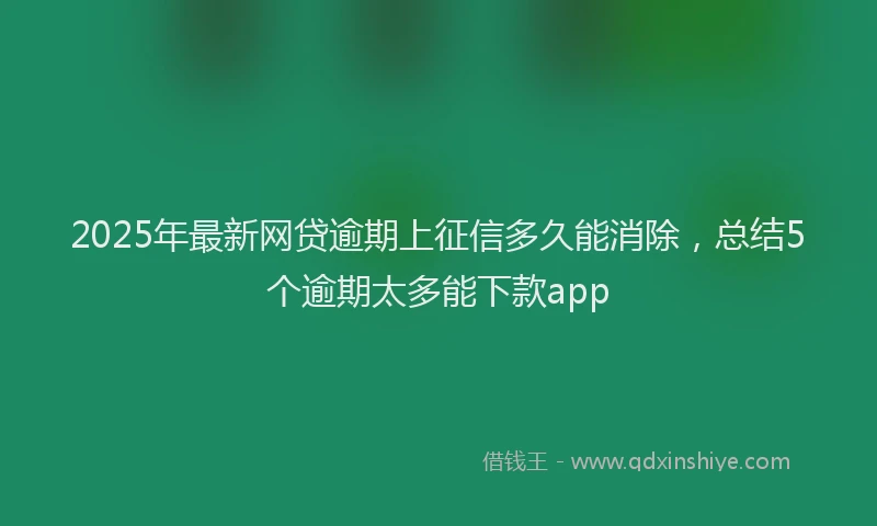 2025年最新网贷逾期上征信多久能消除，总结5个逾期太多能下款app