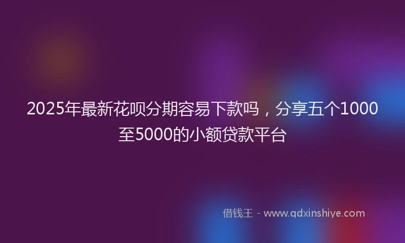 2025年最新花呗分期容易下款吗，分享五个1000至5000的小额贷款平台