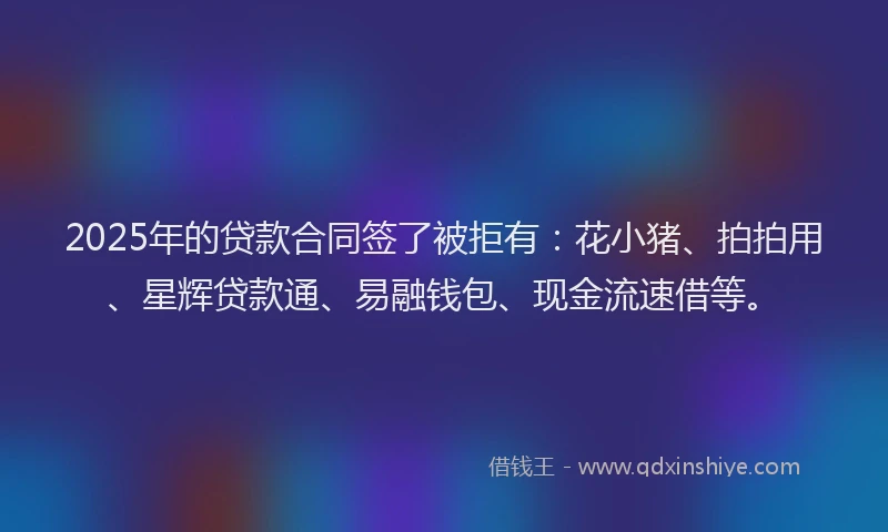 2025年的贷款合同签了被拒有：花小猪、拍拍用、星辉贷款通、易融钱包、现金流速借等。
