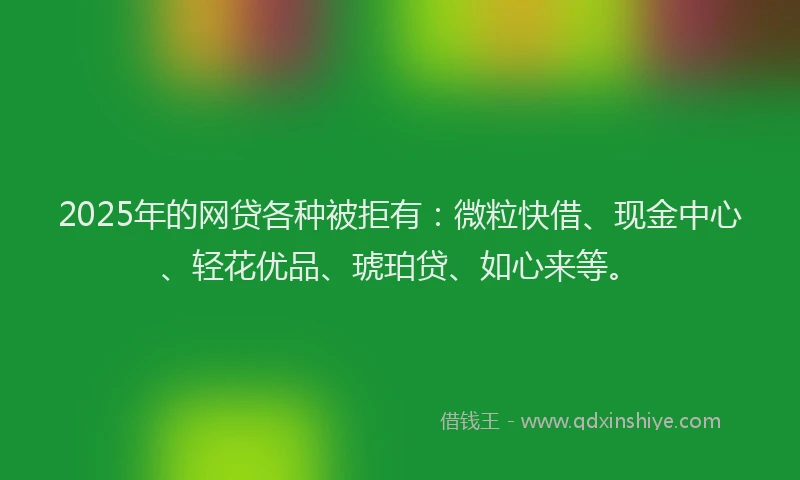 2025年的网贷各种被拒有：微粒快借、现金中心、轻花优品、琥珀贷、如心来等。