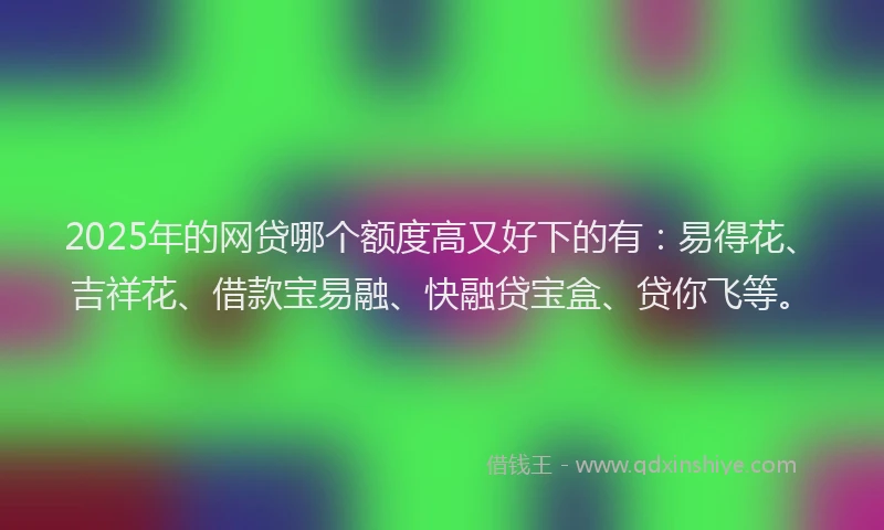 2025年的网贷哪个额度高又好下的有：易得花、吉祥花、借款宝易融、快融贷宝盒、贷你飞等。