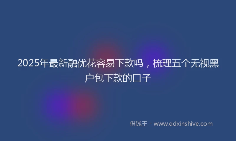 2025年最新融优花容易下款吗，梳理五个无视黑户包下款的口子