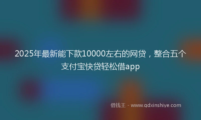 2025年最新能下款10000左右的网贷，整合五个支付宝快贷轻松借app