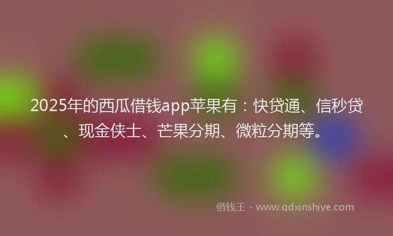 2025年的西瓜借钱app苹果有：快贷通、信秒贷、现金侠士、芒果分期、微粒分期等。