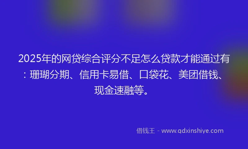 2025年的网贷综合评分不足怎么贷款才能通过有：珊瑚分期、信用卡易借、口袋花、美团借钱、现金速融等。