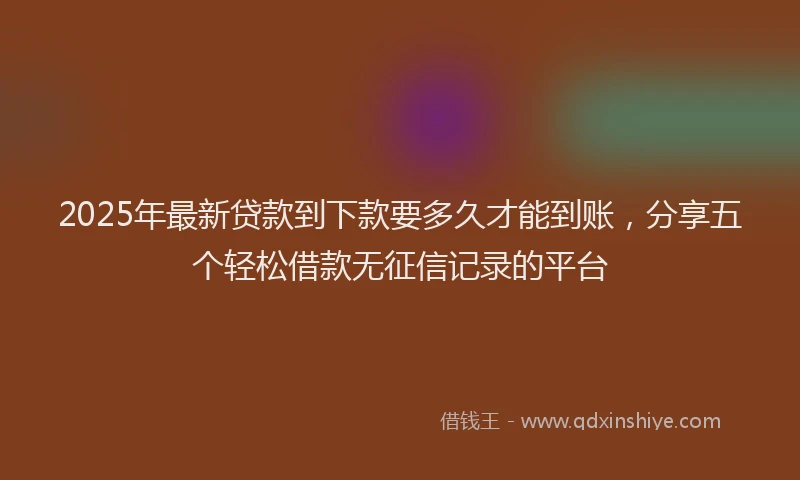 2025年最新贷款到下款要多久才能到账，分享五个轻松借款无征信记录的平台