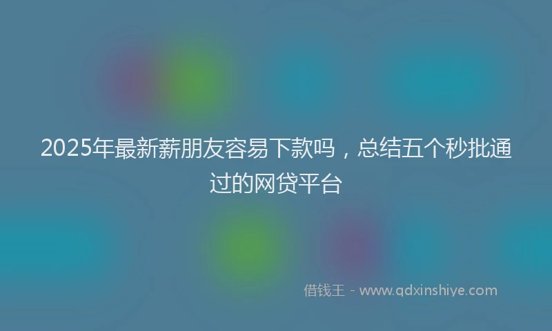 2025年最新薪朋友容易下款吗，总结五个秒批通过的网贷平台