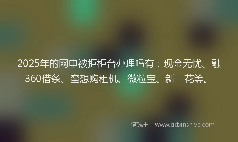 2025年的网申被拒柜台办理吗有：现金无忧、融360借条、蛮想购租机、微粒宝、新一花等。