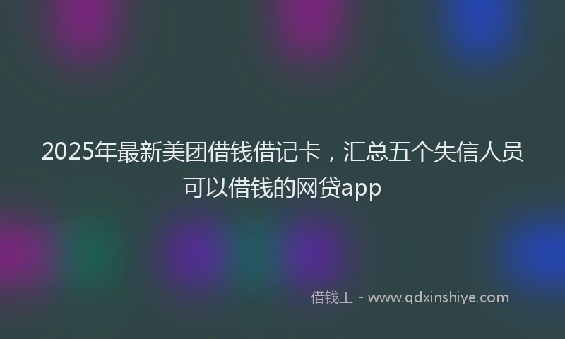 2025年最新美团借钱借记卡，汇总五个失信人员可以借钱的网贷app