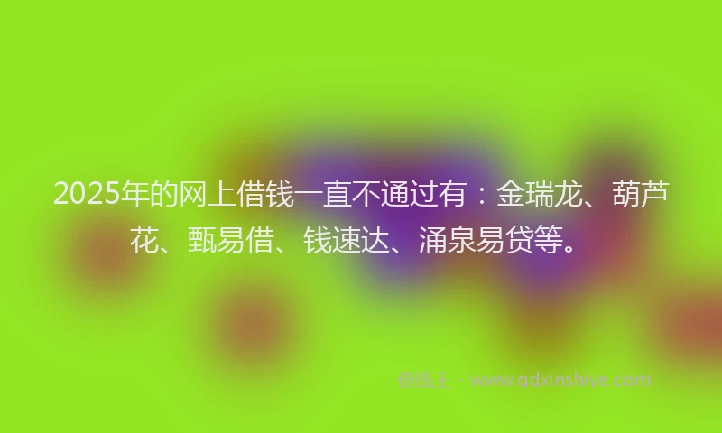 2025年的网上借钱一直不通过有：金瑞龙、葫芦花、甄易借、钱速达、涌泉易贷等。