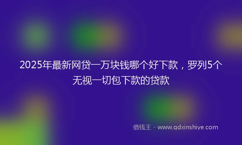 2025年最新网贷一万块钱哪个好下款，罗列5个无视一切包下款的贷款