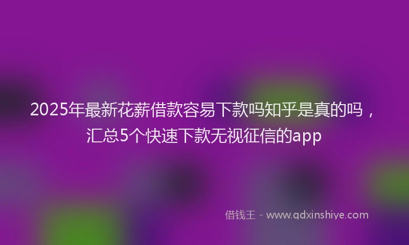 2025年最新花薪借款容易下款吗知乎是真的吗，汇总5个快速下款无视征信的app