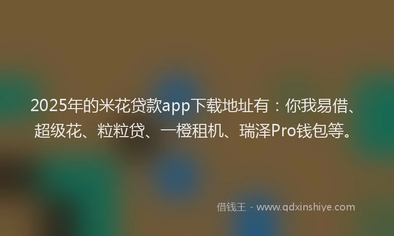 2025年的米花贷款app下载地址有：你我易借、超级花、粒粒贷、一橙租机、瑞泽Pro钱包等。