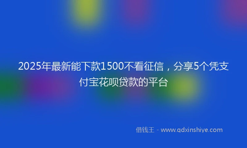2025年最新能下款1500不看征信，分享5个凭支付宝花呗贷款的平台