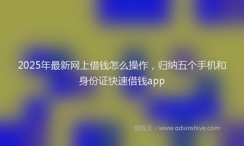 2025年最新网上借钱怎么操作，归纳五个手机和身份证快速借钱app