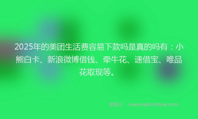 2025年的美团生活费容易下款吗是真的吗有：小熊白卡、新浪微博借钱、牵牛花、速借宝、唯品花取现等。
