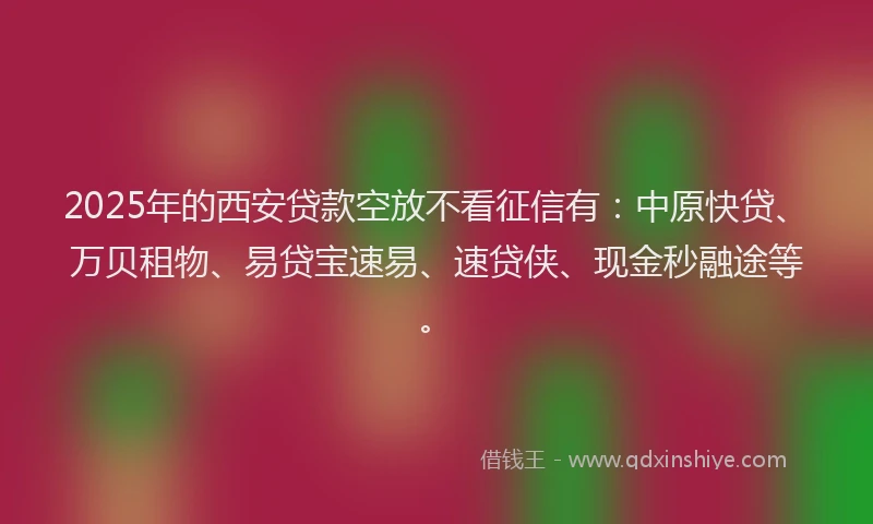 2025年的西安贷款空放不看征信有：中原快贷、万贝租物、易贷宝速易、速贷侠、现金秒融途等。