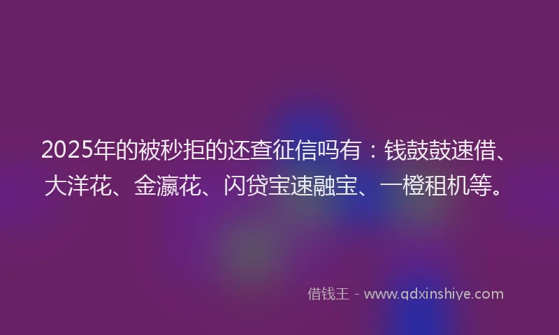 2025年的被秒拒的还查征信吗有：钱鼓鼓速借、大洋花、金瀛花、闪贷宝速融宝、一橙租机等。