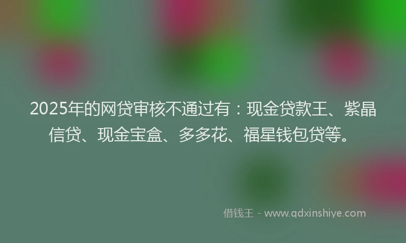 2025年的网贷审核不通过有：现金贷款王、紫晶信贷、现金宝盒、多多花、福星钱包贷等。