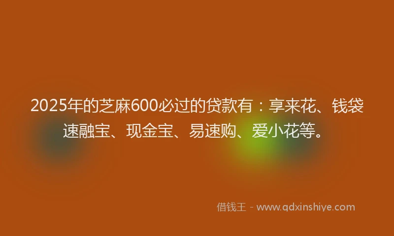 2025年的芝麻600必过的贷款有：享来花、钱袋速融宝、现金宝、易速购、爱小花等。