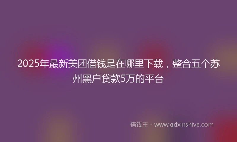 2025年最新美团借钱是在哪里下载，整合五个苏州黑户贷款5万的平台