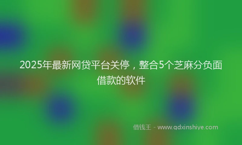 2025年最新网贷平台关停，整合5个芝麻分负面借款的软件