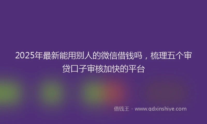 2025年最新能用别人的微信借钱吗，梳理五个审贷口子审核加快的平台