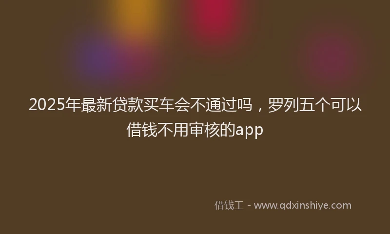 2025年最新贷款买车会不通过吗，罗列五个可以借钱不用审核的app