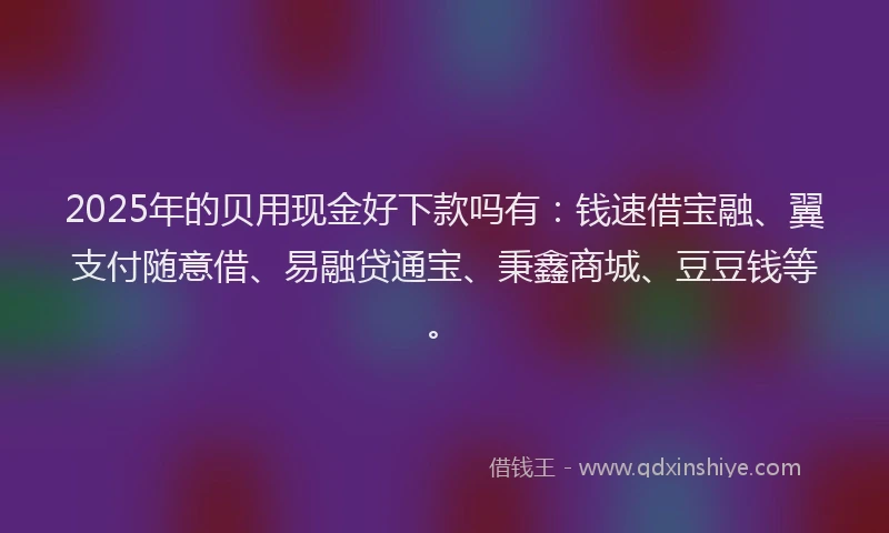 2025年的贝用现金好下款吗有：钱速借宝融、翼支付随意借、易融贷通宝、秉鑫商城、豆豆钱等。