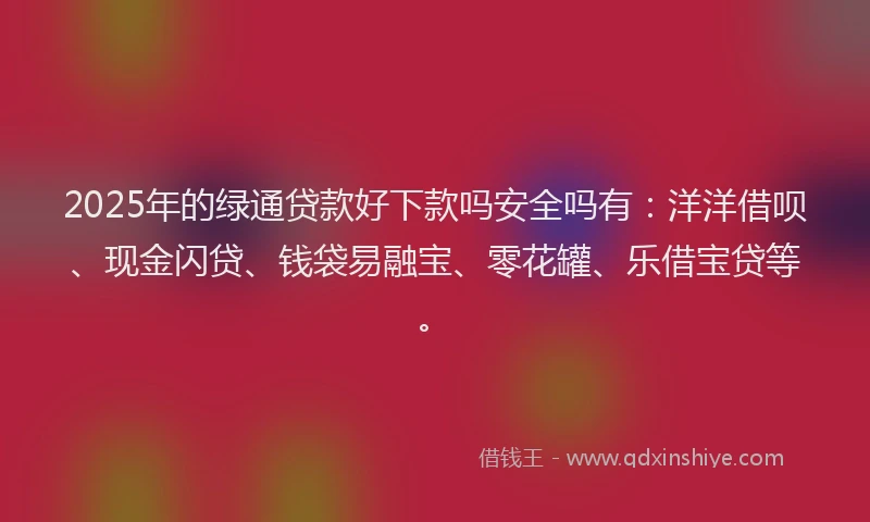 2025年的绿通贷款好下款吗安全吗有：洋洋借呗、现金闪贷、钱袋易融宝、零花罐、乐借宝贷等。