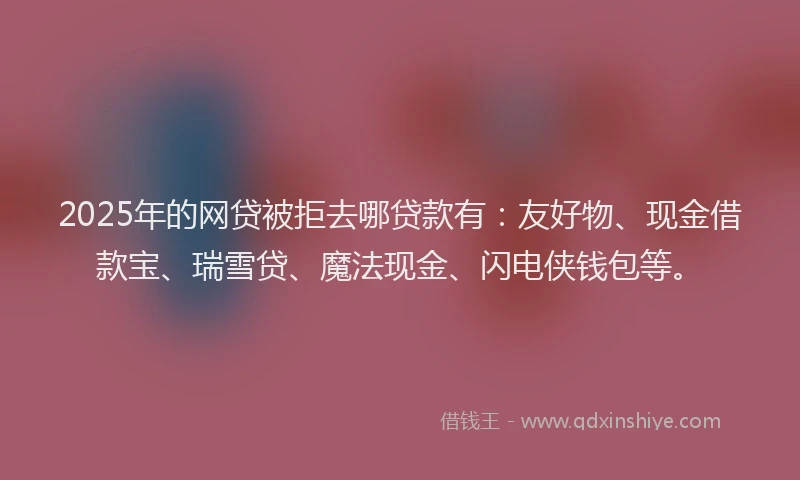 2025年的网贷被拒去哪贷款有：友好物、现金借款宝、瑞雪贷、魔法现金、闪电侠钱包等。