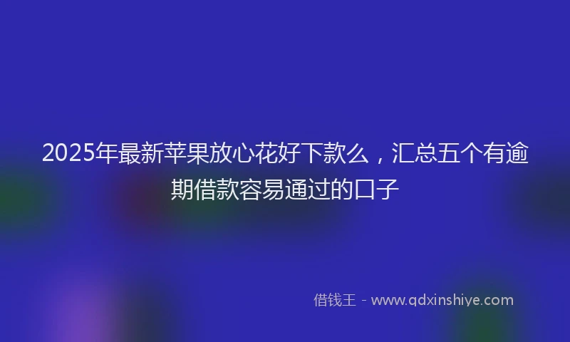 2025年最新苹果放心花好下款么，汇总五个有逾期借款容易通过的口子