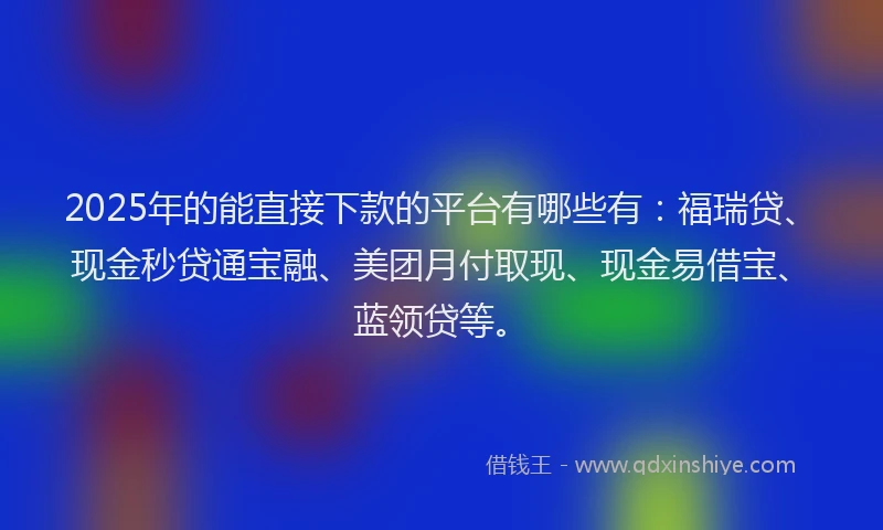 2025年的能直接下款的平台有哪些有：福瑞贷、现金秒贷通宝融、美团月付取现、现金易借宝、蓝领贷等。