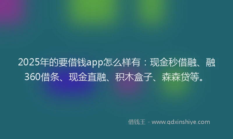 2025年的要借钱app怎么样有：现金秒借融、融360借条、现金直融、积木盒子、森森贷等。
