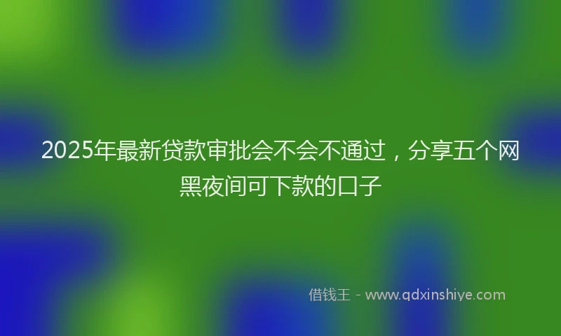 2025年最新贷款审批会不会不通过,分享五个网黑夜间可下款的口子