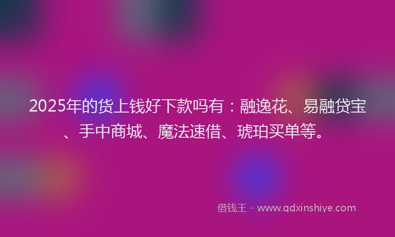 2025年的货上钱好下款吗有：融逸花、易融贷宝、手中商城、魔法速借、琥珀买单等。