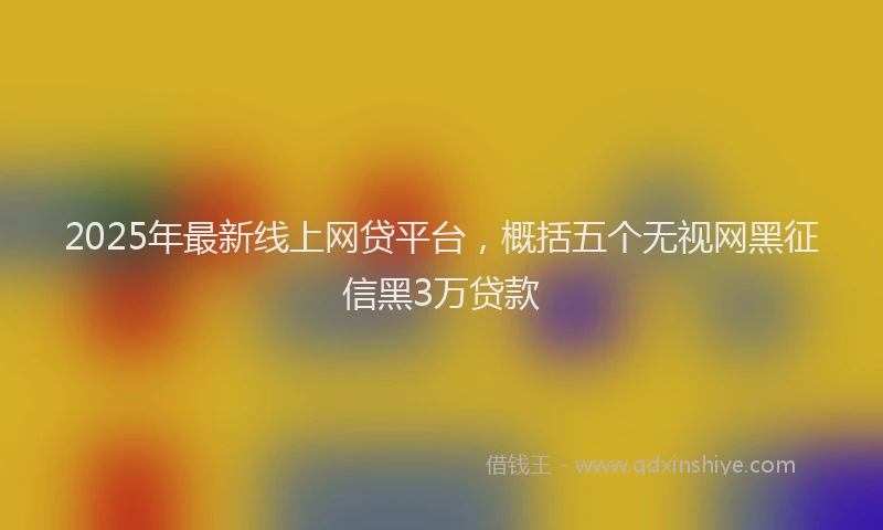 2025年最新线上网贷平台，概括五个无视网黑征信黑3万贷款