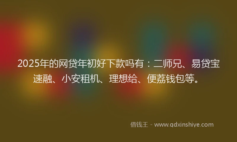 2025年的网贷年初好下款吗有：二师兄、易贷宝速融、小安租机、理想给、便荔钱包等。