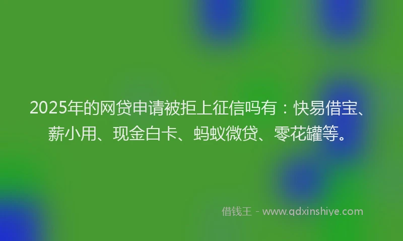 2025年的网贷申请被拒上征信吗有：快易借宝、薪小用、现金白卡、蚂蚁微贷、零花罐等。