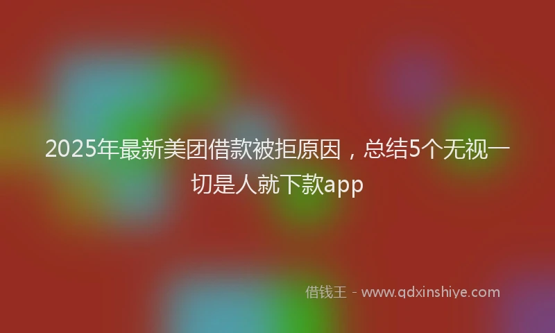 2025年最新美团借款被拒原因，总结5个无视一切是人就下款app