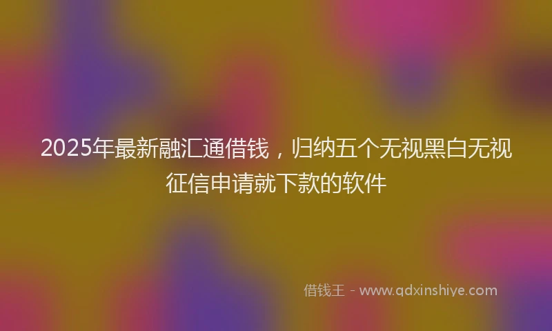 2025年最新融汇通借钱，归纳五个无视黑白无视征信申请就下款的软件