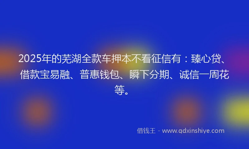 2025年的芜湖全款车押本不看征信有：臻心贷、借款宝易融、普惠钱包、瞬下分期、诚信一周花等。