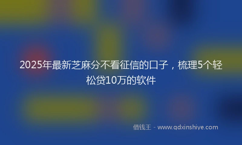 2025年最新芝麻分不看征信的口子，梳理5个轻松贷10万的软件