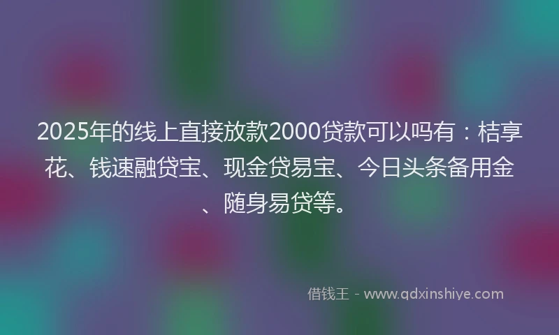 2025年的线上直接放款2000贷款可以吗有：桔享花、钱速融贷宝、现金贷易宝、今日头条备用金、随身易贷等。