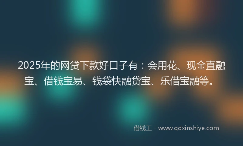 2025年的网贷下款好口子有：会用花、现金直融宝、借钱宝易、钱袋快融贷宝、乐借宝融等。